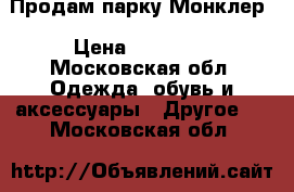 Продам парку Монклер › Цена ­ 14 000 - Московская обл. Одежда, обувь и аксессуары » Другое   . Московская обл.